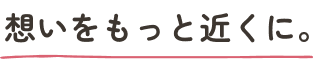 想いをもっと近くに。